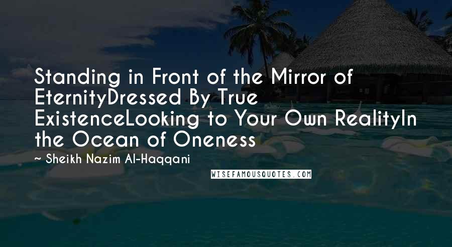 Sheikh Nazim Al-Haqqani quotes: Standing in Front of the Mirror of EternityDressed By True ExistenceLooking to Your Own RealityIn the Ocean of Oneness