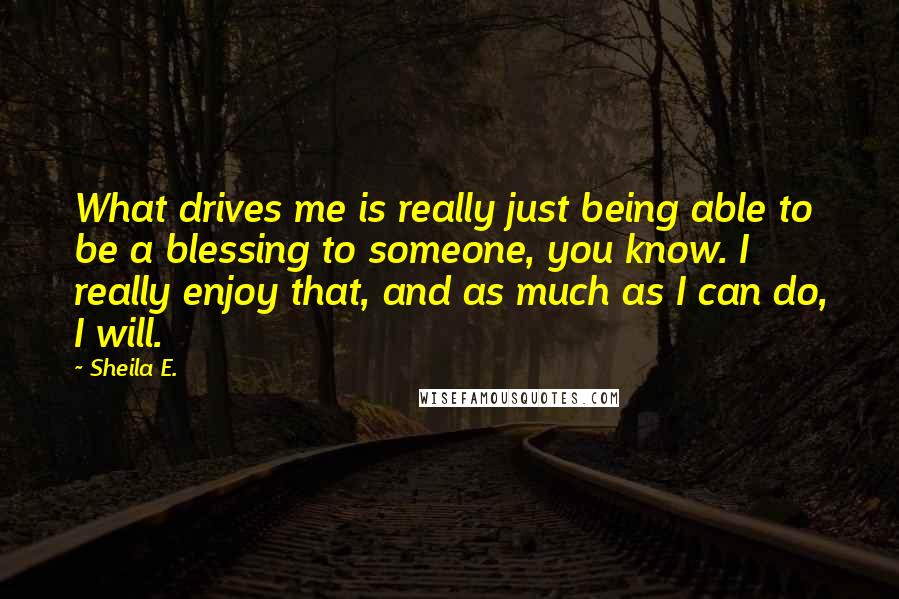 Sheila E. quotes: What drives me is really just being able to be a blessing to someone, you know. I really enjoy that, and as much as I can do, I will.