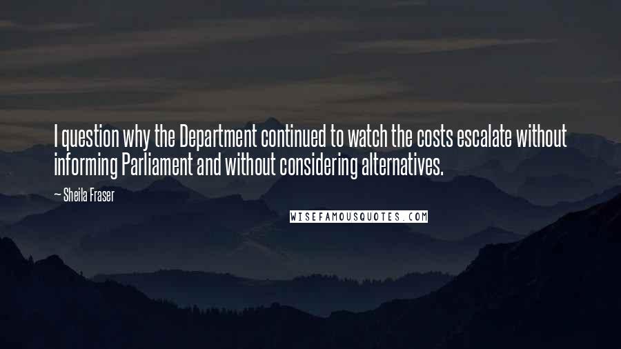 Sheila Fraser quotes: I question why the Department continued to watch the costs escalate without informing Parliament and without considering alternatives.