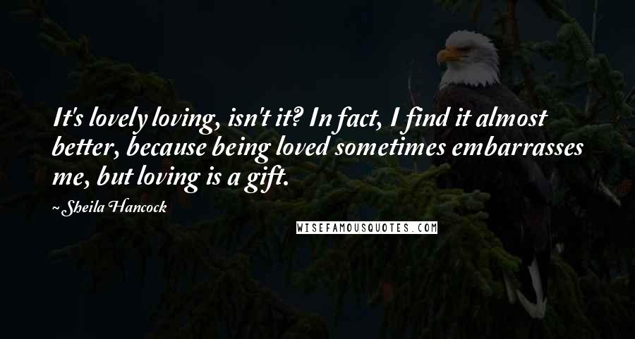 Sheila Hancock quotes: It's lovely loving, isn't it? In fact, I find it almost better, because being loved sometimes embarrasses me, but loving is a gift. Sheila Hancock quotes: It's lovely loving, isn't it? In fact, I find it almost better, because being loved sometimes embarrasses me, but loving is a gift.