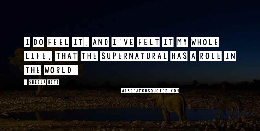 Sheila Heti quotes: I do feel it. And I've felt it my whole life, that the supernatural has a role in the world.