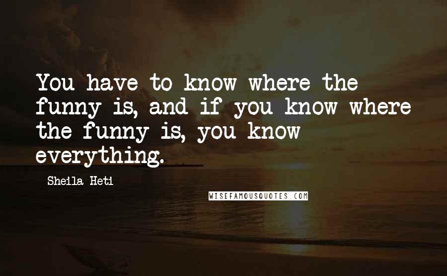 Sheila Heti quotes: You have to know where the funny is, and if you know where the funny is, you know everything.