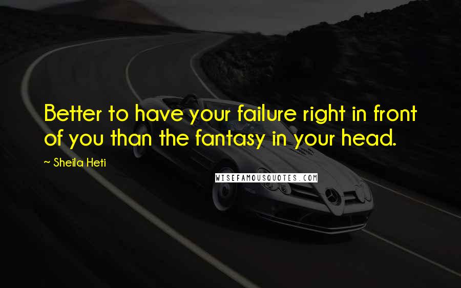 Sheila Heti quotes: Better to have your failure right in front of you than the fantasy in your head.