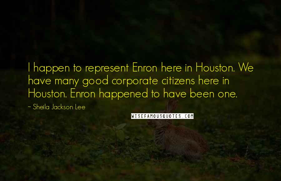 Sheila Jackson Lee quotes: I happen to represent Enron here in Houston. We have many good corporate citizens here in Houston. Enron happened to have been one.