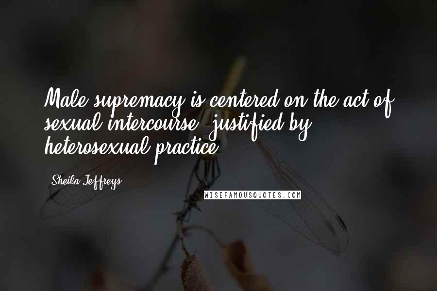 Sheila Jeffreys quotes: Male supremacy is centered on the act of sexual intercourse, justified by heterosexual practice.