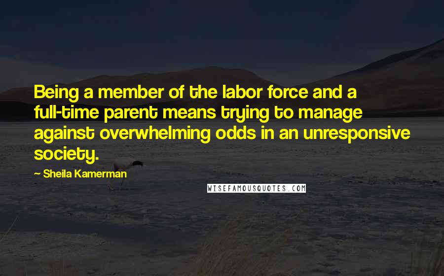 Sheila Kamerman quotes: Being a member of the labor force and a full-time parent means trying to manage against overwhelming odds in an unresponsive society. Sheila Kamerman quotes: Being a member of the labor force and a full-time parent means trying to manage against overwhelming odds in an unresponsive society.