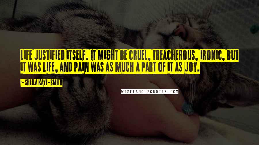 Sheila Kaye-Smith quotes: Life justified itself. It might be cruel, treacherous, ironic, but it was life, and pain was as much a part of it as joy. Sheila Kaye-Smith quotes: Life justified itself. It might be cruel, treacherous, ironic, but it was life, and pain was as much a part of it as joy.