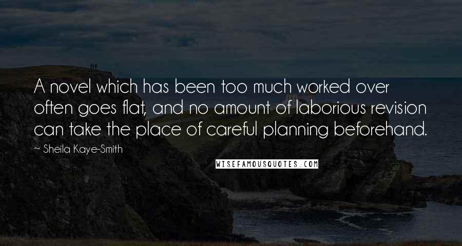 Sheila Kaye-Smith quotes: A novel which has been too much worked over often goes flat, and no amount of laborious revision can take the place of careful planning beforehand. Sheila Kaye-Smith quotes: A novel which has been too much worked over often goes flat, and no amount of laborious revision can take the place of careful planning beforehand.