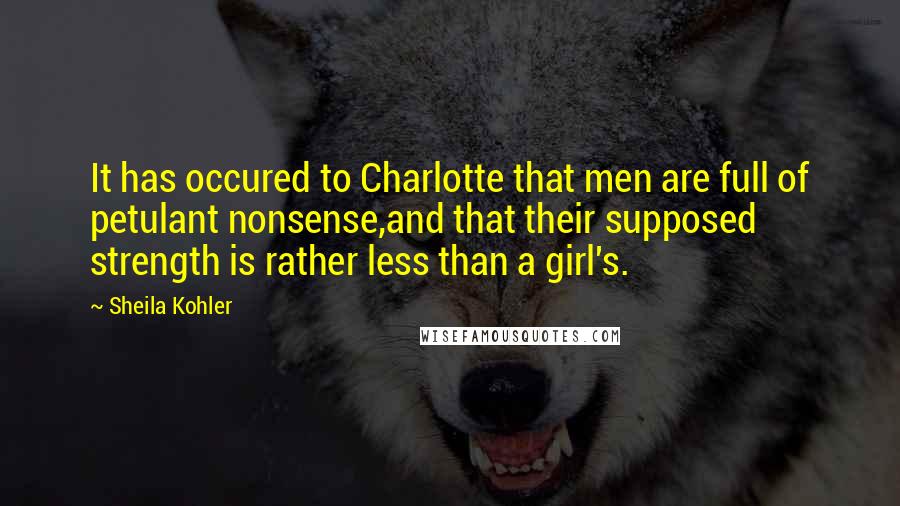 Sheila Kohler quotes: It has occured to Charlotte that men are full of petulant nonsense,and that their supposed strength is rather less than a girl's. Sheila Kohler quotes: It has occured to Charlotte that men are full of petulant nonsense,and that their supposed strength is rather less than a girl's.
