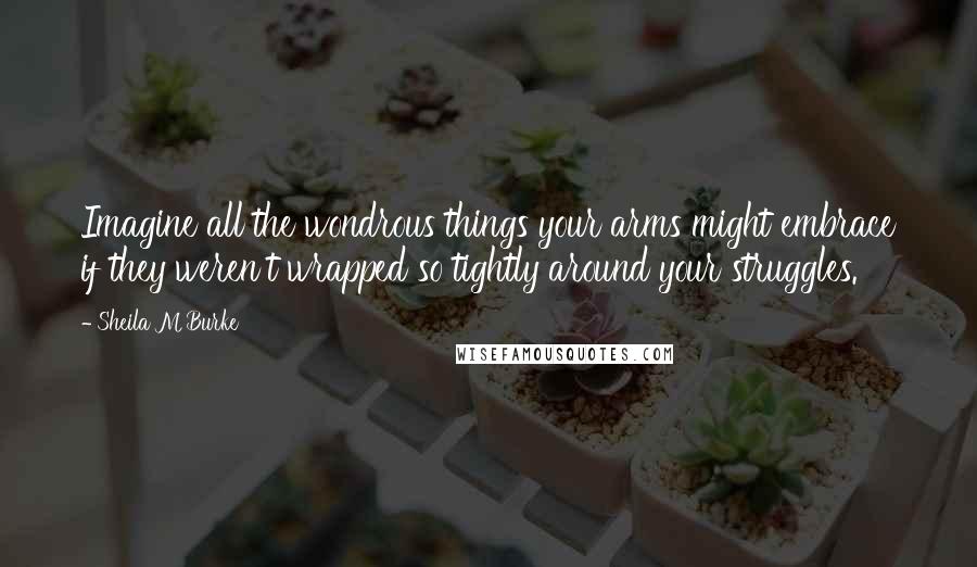 Sheila M Burke quotes: Imagine all the wondrous things your arms might embrace if they weren't wrapped so tightly around your struggles.