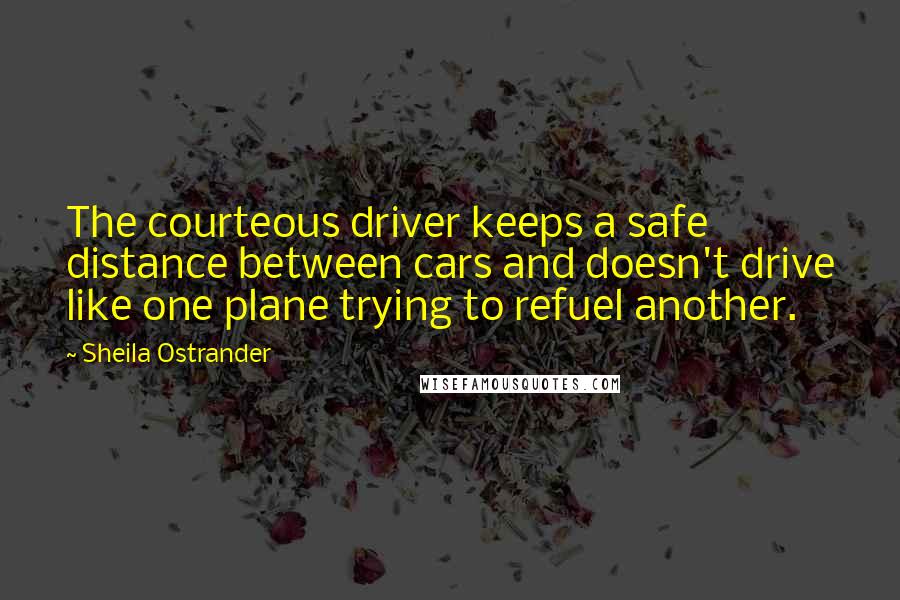 Sheila Ostrander quotes: The courteous driver keeps a safe distance between cars and doesn't drive like one plane trying to refuel another. Sheila Ostrander quotes: The courteous driver keeps a safe distance between cars and doesn't drive like one plane trying to refuel another.