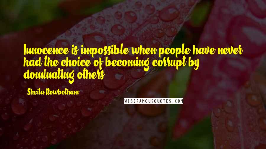 Sheila Rowbotham quotes: Innocence is impossible when people have never had the choice of becoming corrupt by dominating others.