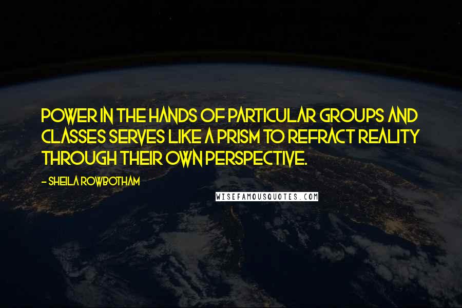 Sheila Rowbotham quotes: Power in the hands of particular groups and classes serves like a prism to refract reality through their own perspective.