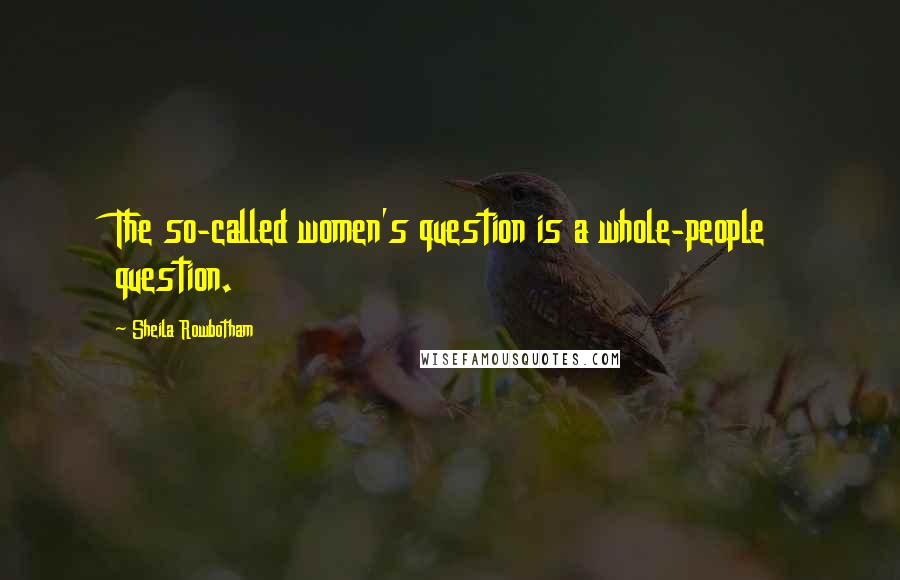 Sheila Rowbotham quotes: The so-called women's question is a whole-people question.