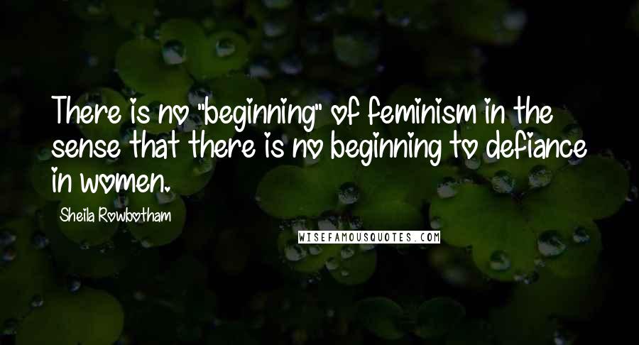 Sheila Rowbotham quotes: There is no "beginning" of feminism in the sense that there is no beginning to defiance in women.