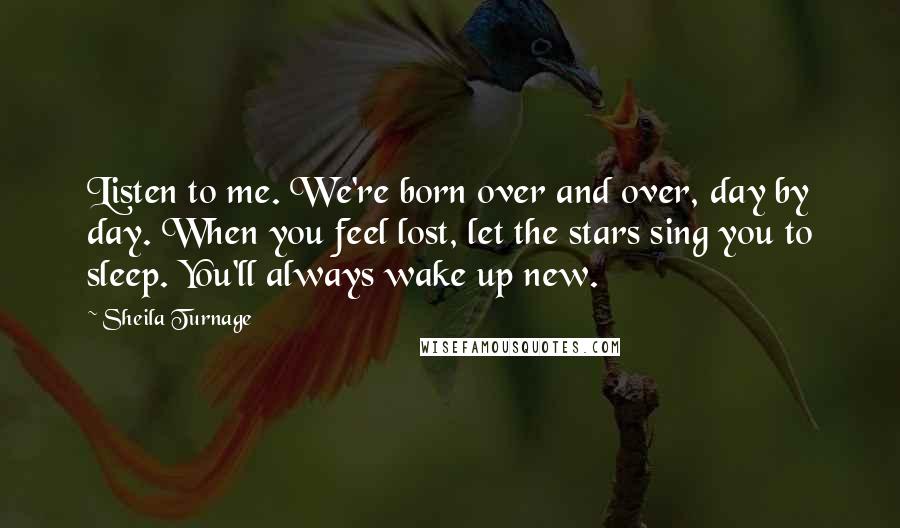 Sheila Turnage quotes: Listen to me. We're born over and over, day by day. When you feel lost, let the stars sing you to sleep. You'll always wake up new. Sheila Turnage quotes: Listen to me. We're born over and over, day by day. When you feel lost, let the stars sing you to sleep. You'll always wake up new.