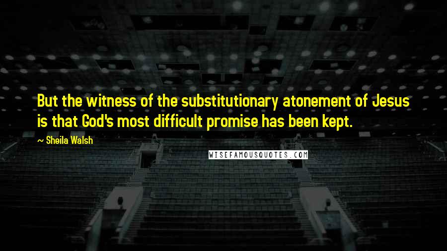 Sheila Walsh quotes: But the witness of the substitutionary atonement of Jesus is that God's most difficult promise has been kept.