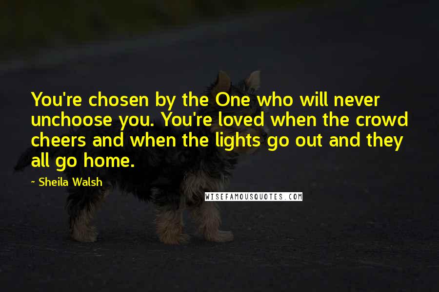 Sheila Walsh quotes: You're chosen by the One who will never unchoose you. You're loved when the crowd cheers and when the lights go out and they all go home.