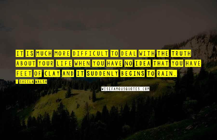 Sheila Walsh quotes: It is much more difficult to deal with the truth about your life when you have no idea that you have feet of clay and it suddenly begins to rain.