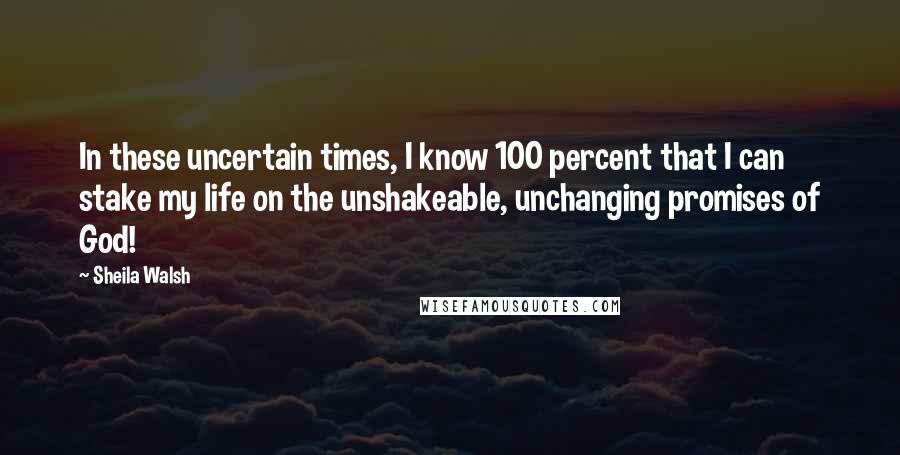 Sheila Walsh quotes: In these uncertain times, I know 100 percent that I can stake my life on the unshakeable, unchanging promises of God!