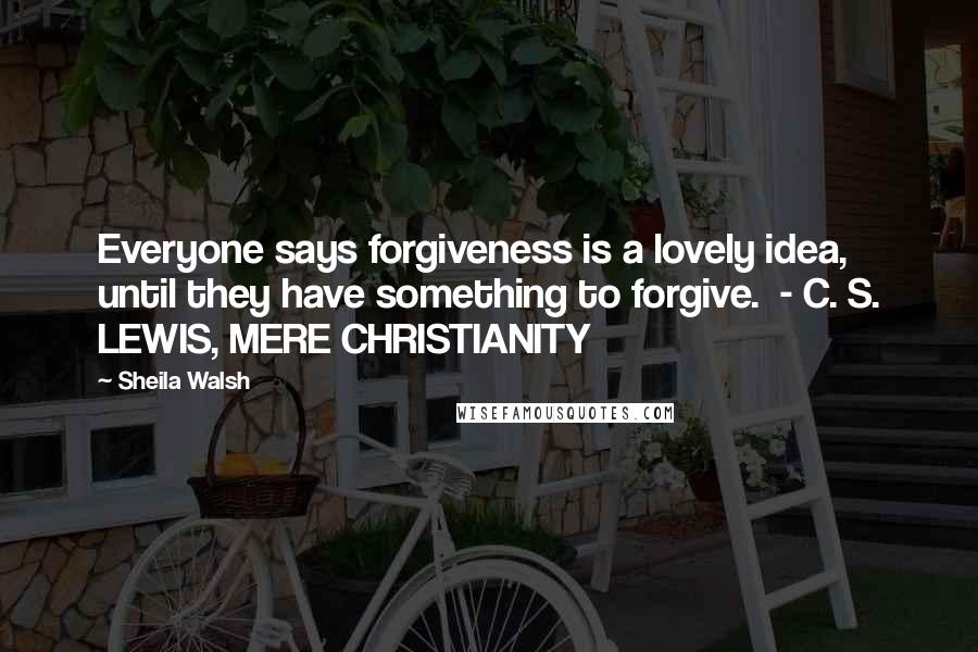 Sheila Walsh quotes: Everyone says forgiveness is a lovely idea, until they have something to forgive. - C. S. LEWIS, MERE CHRISTIANITY