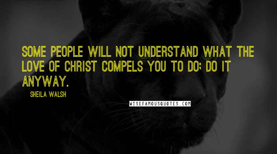 Sheila Walsh quotes: Some people will not understand what the love of Christ compels you to do; do it anyway.