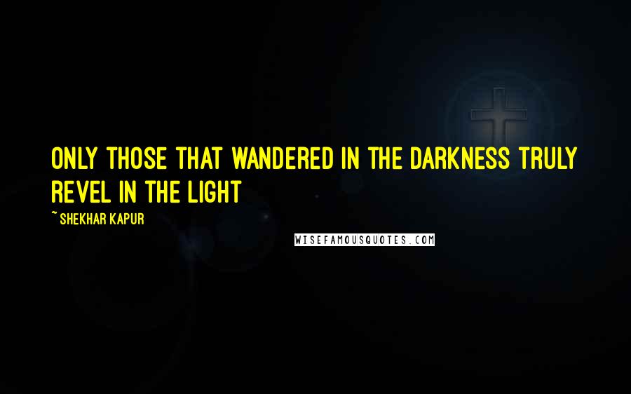 Shekhar Kapur quotes: Only those that wandered in the darkness truly revel in the light