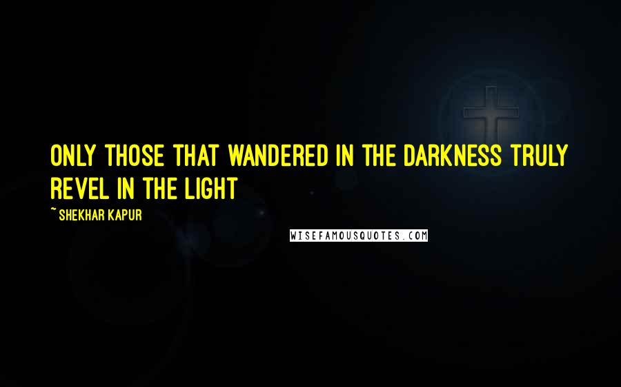 Shekhar Kapur quotes: Only those that wandered in the darkness truly revel in the light Shekhar Kapur quotes: Only those that wandered in the darkness truly revel in the light