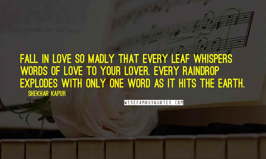 Shekhar Kapur quotes: Fall in love so madly that every leaf whispers words of love to your lover. Every raindrop explodes with only one word as it hits the Earth. Shekhar Kapur quotes: Fall in love so madly that every leaf whispers words of love to your lover. Every raindrop explodes with only one word as it hits the Earth.