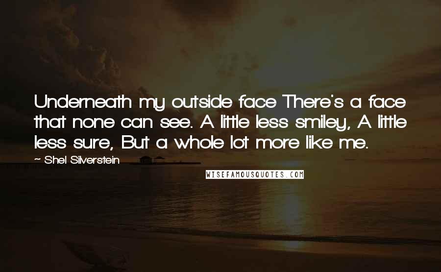 Shel Silverstein quotes: Underneath my outside face There's a face that none can see. A little less smiley, A little less sure, But a whole lot more like me.