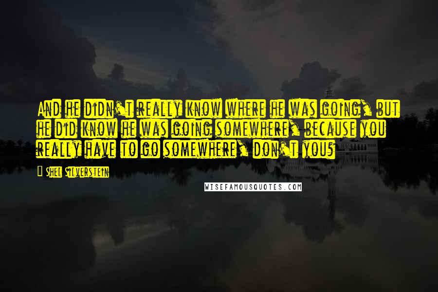 Shel Silverstein quotes: And he didn't really know where he was going, but he did know he was going somewhere, because you really have to go somewhere, don't you?