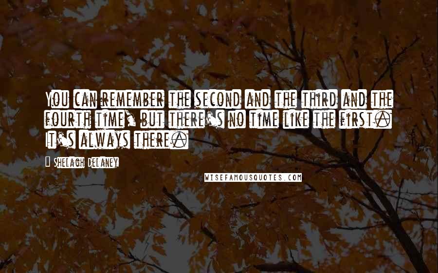 Shelagh Delaney quotes: You can remember the second and the third and the fourth time, but there's no time like the first. It's always there.