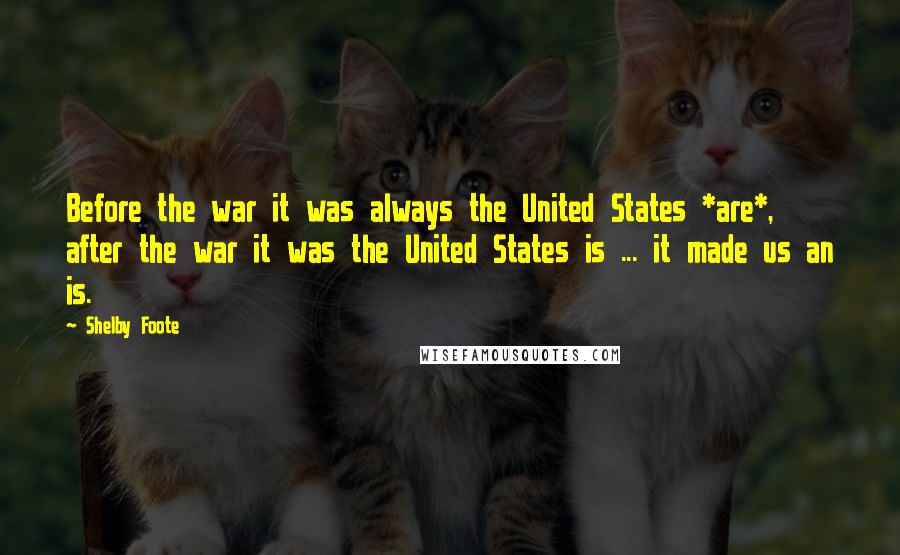 Shelby Foote quotes: Before the war it was always the United States *are*, after the war it was the United States is ... it made us an is. Shelby Foote quotes: Before the war it was always the United States *are*, after the war it was the United States is ... it made us an is.