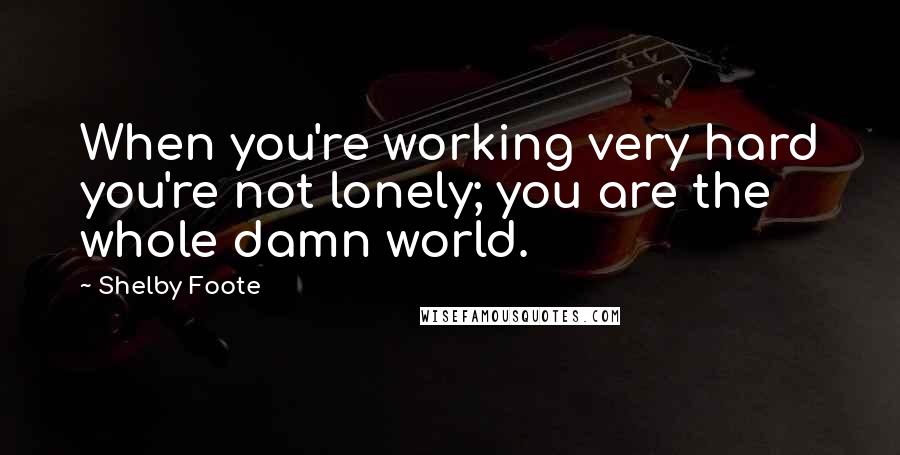Shelby Foote quotes: When you're working very hard you're not lonely; you are the whole damn world.