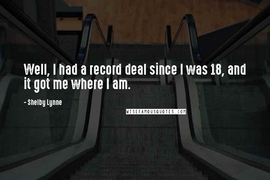 Shelby Lynne quotes: Well, I had a record deal since I was 18, and it got me where I am. Shelby Lynne quotes: Well, I had a record deal since I was 18, and it got me where I am.