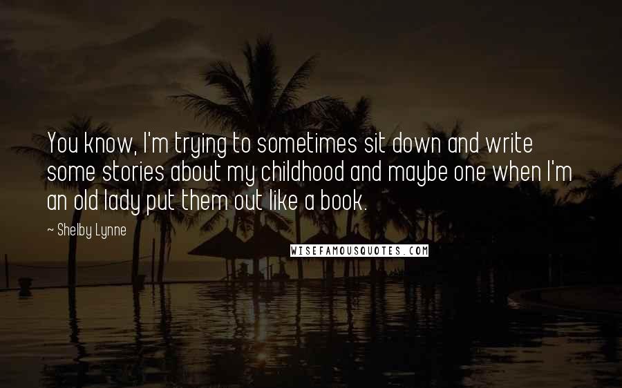 Shelby Lynne quotes: You know, I'm trying to sometimes sit down and write some stories about my childhood and maybe one when I'm an old lady put them out like a book. Shelby Lynne quotes: You know, I'm trying to sometimes sit down and write some stories about my childhood and maybe one when I'm an old lady put them out like a book.