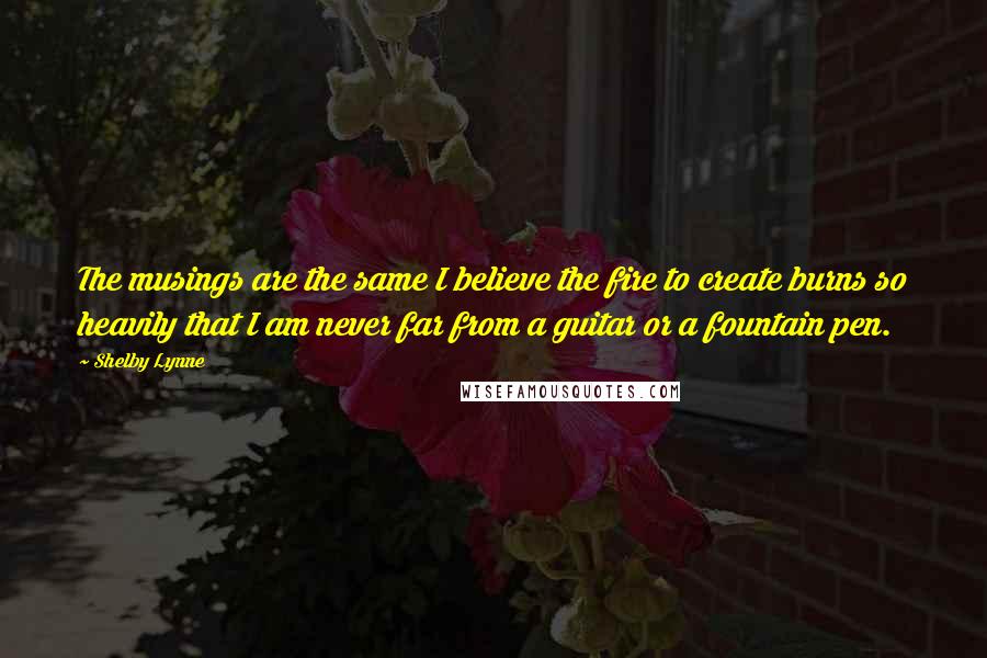 Shelby Lynne quotes: The musings are the same I believe the fire to create burns so heavily that I am never far from a guitar or a fountain pen.