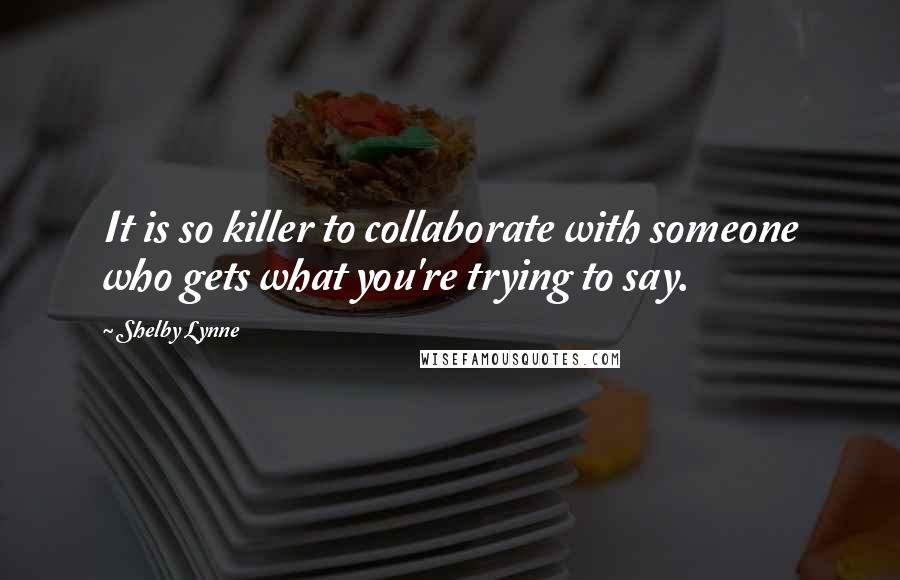 Shelby Lynne quotes: It is so killer to collaborate with someone who gets what you're trying to say. Shelby Lynne quotes: It is so killer to collaborate with someone who gets what you're trying to say.