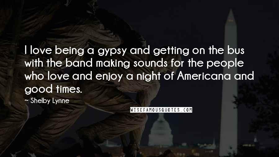 Shelby Lynne quotes: I love being a gypsy and getting on the bus with the band making sounds for the people who love and enjoy a night of Americana and good times.