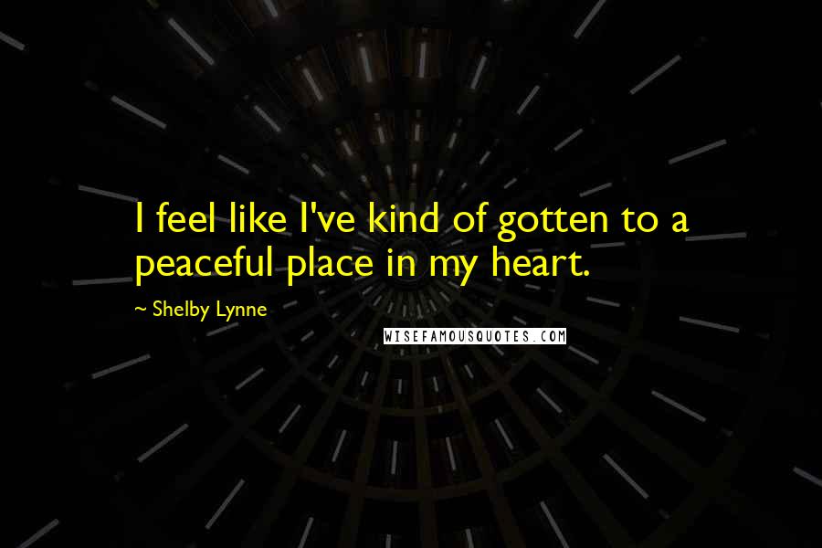 Shelby Lynne quotes: I feel like I've kind of gotten to a peaceful place in my heart.