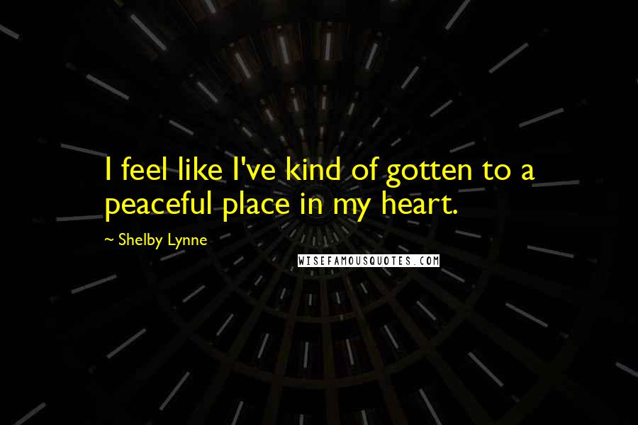 Shelby Lynne quotes: I feel like I've kind of gotten to a peaceful place in my heart. Shelby Lynne quotes: I feel like I've kind of gotten to a peaceful place in my heart.