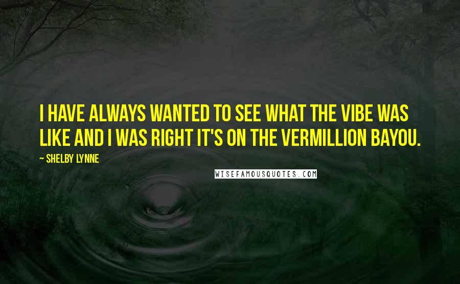 Shelby Lynne quotes: I have always wanted to see what the vibe was like and I was right It's on the Vermillion Bayou.