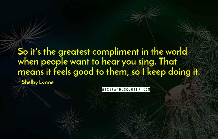 Shelby Lynne quotes: So it's the greatest compliment in the world when people want to hear you sing. That means it feels good to them, so I keep doing it. Shelby Lynne quotes: So it's the greatest compliment in the world when people want to hear you sing. That means it feels good to them, so I keep doing it.