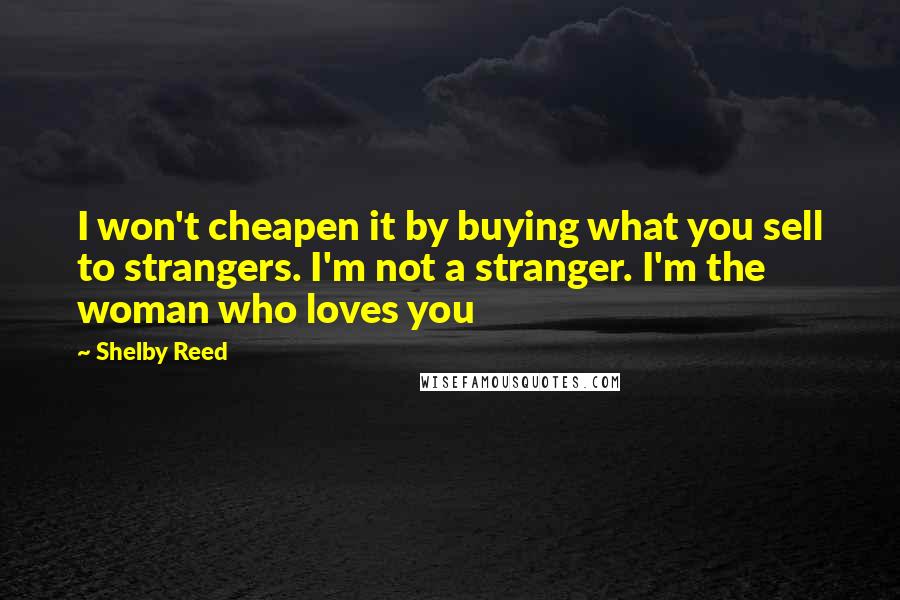Shelby Reed quotes: I won't cheapen it by buying what you sell to strangers. I'm not a stranger. I'm the woman who loves you