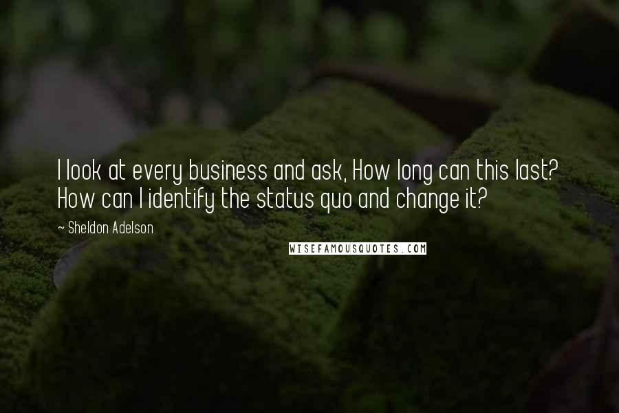 Sheldon Adelson quotes: I look at every business and ask, How long can this last? How can I identify the status quo and change it? Sheldon Adelson quotes: I look at every business and ask, How long can this last? How can I identify the status quo and change it?