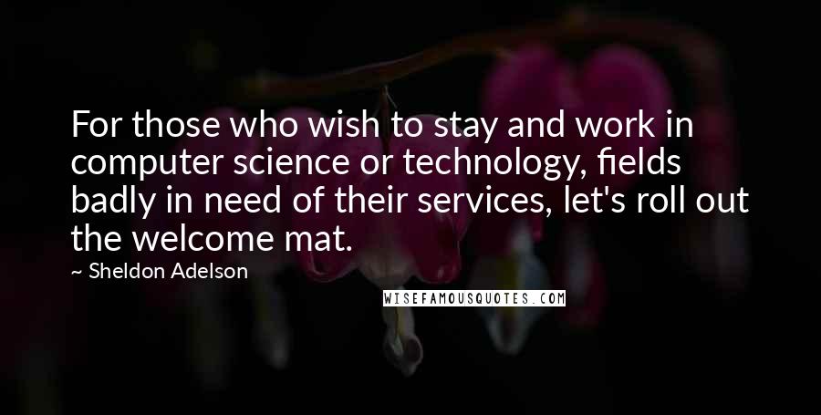 Sheldon Adelson quotes: For those who wish to stay and work in computer science or technology, fields badly in need of their services, let's roll out the welcome mat. Sheldon Adelson quotes: For those who wish to stay and work in computer science or technology, fields badly in need of their services, let's roll out the welcome mat.
