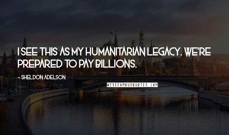 Sheldon Adelson quotes: I see this as my humanitarian legacy. We're prepared to pay billions.