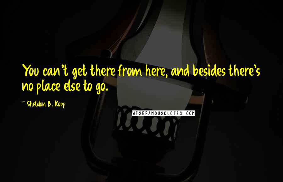 Sheldon B. Kopp quotes: You can't get there from here, and besides there's no place else to go.