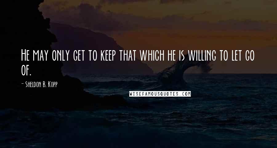 Sheldon B. Kopp quotes: He may only get to keep that which he is willing to let go of.