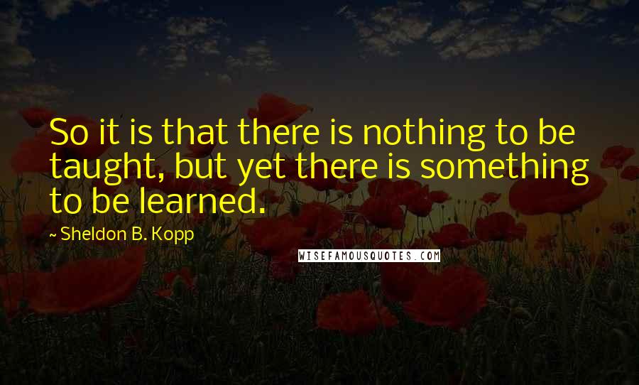 Sheldon B. Kopp quotes: So it is that there is nothing to be taught, but yet there is something to be learned.